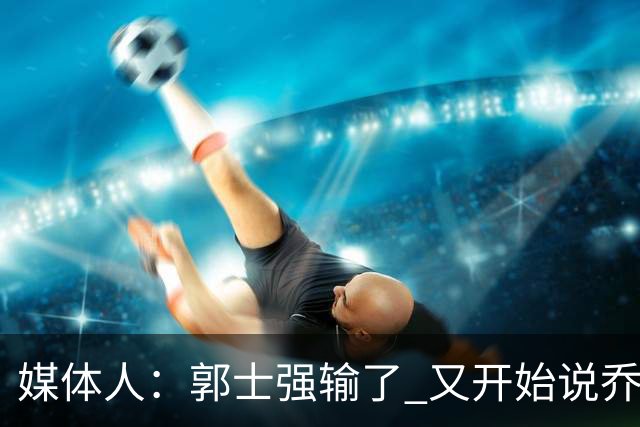 媒体人：郭士强输了 又开始说乔尔杰维奇行了？那有点可笑了